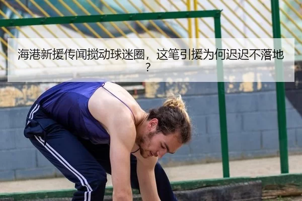 海港新援传闻搅动球迷圈，这笔引援为何迟迟不落地？