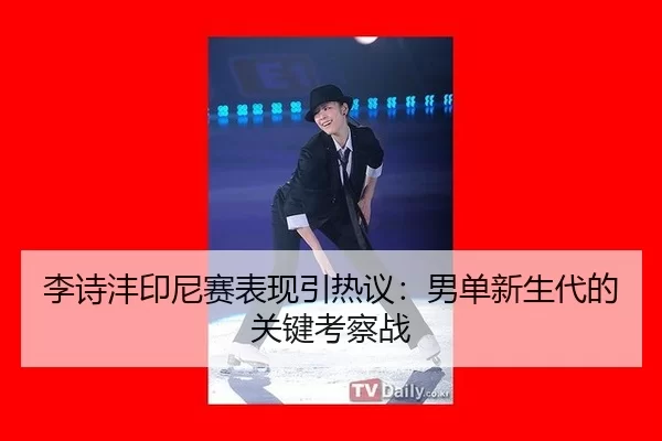 李诗沣印尼赛表现引热议：男单新生代的关键考察战